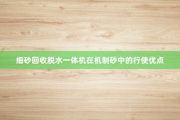 细砂回收脱水一体机在机制砂中的行使优点