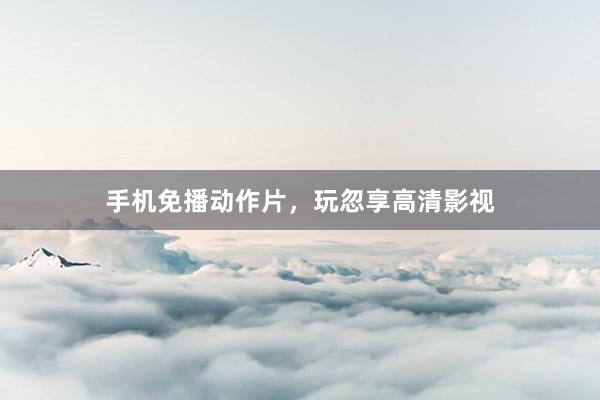 手机免播动作片，玩忽享高清影视