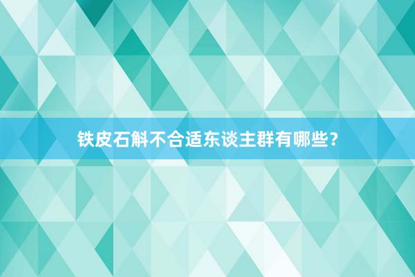 铁皮石斛不合适东谈主群有哪些？