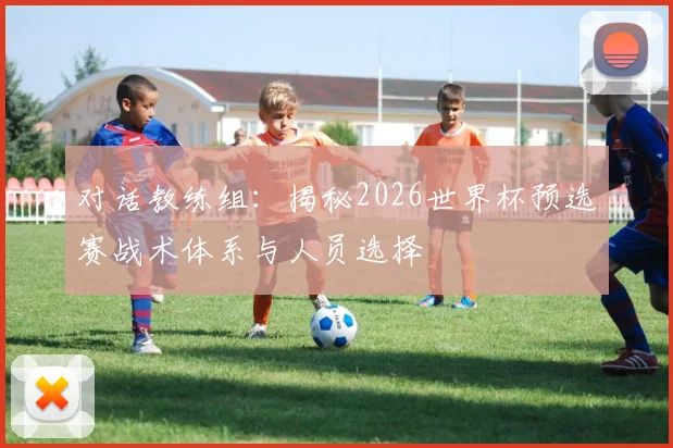 对话教练组：揭秘2026世界杯预选赛战术体系与人员选择