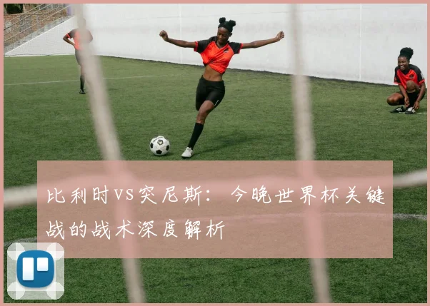 比利时vs突尼斯：今晚世界杯关键战的战术深度解析