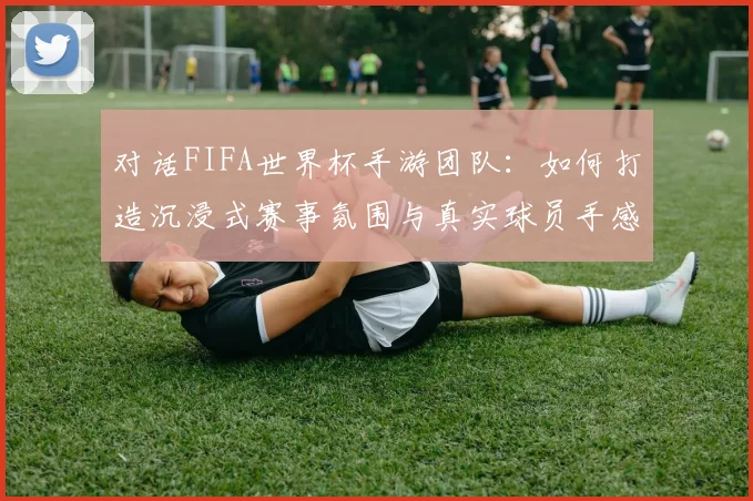 对话FIFA世界杯手游团队：如何打造沉浸式赛事氛围与真实球员手感